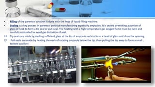 • Filling of the parentral solution is done with the help of liquid filling machine.
• Sealing is a key process in parentral product manufacturing especially ampoules. It is sealed by melting a portion of
glass of neck to form a tip seal or pull-seal. The heating with a high temperature gas oxygen flame must be even and
carefully controlled to avoid gas distortion of seal.
 Tip seals are made by melting sufficient glass at the tip of ampoule neck to form a bead of glass and close the opening.
 Pull-seals are made by heating the neck of rotating ampoule below the tip, then pulling the tip away to form a small ,
twisted capillary.
 