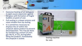 • Excessive heating of air and gases
in neck causes expansion against
the glass with formation of fragile
bubbles at point of seal.
• Pull-sealing is a slower process and
more reliable than tip sealing.
• It is sometimes necessary to
displace the air within the
ampoule above product to prevent
decomposition. This may be done
by introducing a stream of inert
gas like N2 or CO2 during/after
filling the product. Immediately
the ampoule is sealed. Sealing machine
for vials
 