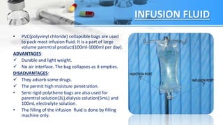INFUSION FLUID
• PVC(polyvinyl chloride) collapsible bags are used
to pack most infusion fluid. It is a part of large
volume parentral product(100ml-1000ml per day).
ADVANTAGES:
 Durable and light weight.
 No air interface. The bag collapses as it empties.
DISADVANTAGES:
 They adsorb some drugs.
 The permit high moisture penetration.
• Semi rigid polythene bags are also used for
parentral solution(3L),dialysis solution(5mL) and
100mL electrolyte solution.
• The filling of the infusion fluid is done by filling
machine only.
 