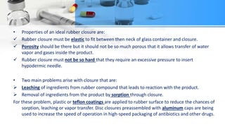 • Properties of an ideal rubber closure are:
 Rubber closure must be elastic to fit between then neck of glass container and closure.
 Porosity should be there but it should not be so much porous that it allows transfer of water
vapor and gases inside the product.
 Rubber closure must not be so hard that they require an excessive pressure to insert
hypodermic needle.
• Two main problems arise with closure that are:
 Leaching of ingredients from rubber compound that leads to reaction with the product.
 Removal of ingredients from the product by sorption through closure.
For these problem, plastic or teflon coatings are applied to rubber surface to reduce the chances of
sorption, leaching or vapor transfer. Disc closures preassembled with aluminum caps are being
used to increase the speed of operation in high-speed packaging of antibiotics and other drugs.
 