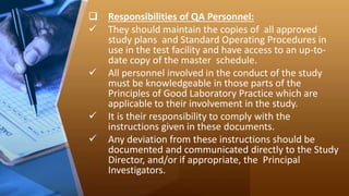  Responsibilities of QA Personnel:
 They should maintain the copies of all approved
study plans and Standard Operating Procedures in
use in the test facility and have access to an up-to-
date copy of the master schedule.
 All personnel involved in the conduct of the study
must be knowledgeable in those parts of the
Principles of Good Laboratory Practice which are
applicable to their involvement in the study.
 It is their responsibility to comply with the
instructions given in these documents.
 Any deviation from these instructions should be
documented and communicated directly to the Study
Director, and/or if appropriate, the Principal
Investigators.
 