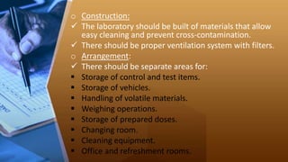 o Construction:
 The laboratory should be built of materials that allow
easy cleaning and prevent cross-contamination.
 There should be proper ventilation system with filters.
o Arrangement:
 There should be separate areas for:
 Storage of control and test items.
 Storage of vehicles.
 Handling of volatile materials.
 Weighing operations.
 Storage of prepared doses.
 Changing room.
 Cleaning equipment.
 Office and refreshment rooms.
 