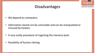 Disadvantages
• We depend on computers.
• Information stored can be vulnerable and can be manipulated or
misused by hackers.
• A very costly procedure of regaining the memory back.
• Possibility of human cloning.
 