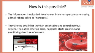 How is this possible?
• The information is uploaded from human brain to supercomputers using
a small robots called as “nanobots”.
• They are too small that they can enter spine and central nervous
system. Then after entering brain, nanobots starts scanning and
monitoring structure of neurons.
 