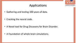 Applications
• Gathering and testing 100 years of data.
• Cracking the neural code.
• A Novel tool for Drug Discovery for Brain Disorder.
• A Foundation of whole brain simulations.
 