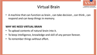 Virtual Brain
• A machine that can function as brain , can take decision , can think , can
respond and can keep things in memory.
WHY WE NEED VIRTUAL BRAIN
• To upload contents of natural brain into it.
• To keep intelligence, knowledge and skill of any person forever.
• To remember things without effort.
 