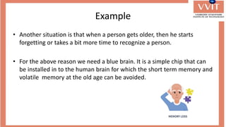Example
• Another situation is that when a person gets older, then he starts
forgetting or takes a bit more time to recognize a person.
• For the above reason we need a blue brain. It is a simple chip that can
be installed in to the human brain for which the short term memory and
volatile memory at the old age can be avoided.
 