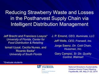 Reducing Strawberry Waste and Losses
in the Postharvest Supply Chain via
Intelligent Distribution Management
Jeff Brecht and Francisco Loayza*
University of Florida, Center for
Food Distribution & Retailing
Ismail Uysal, Cecilia Nunes, and
Ricardo Badia*
University of South Florida
National Strawberry Sustainability
Initiative Grants Project Meeting,
Fayetteville, AR, May 21-22, 2014
J. P. Emond, CEO, Illuminate, LLC
Jeff Wells, CEO, Franwell, Inc.
Jorge Saenz, Dir. Cold Chain,
Hussman, Inc.
Gary Campisi, Sr. Dir. Quality
Control, Walmart
*Graduate students
 