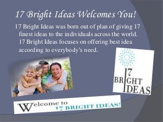 17 Bright Ideas Welcomes You!
17 Bright Ideas was born out of plan of giving 17
finest ideas to the individuals across the world.
17 Bright Ideas focuses on offering best idea
according to everybody’s need.
 