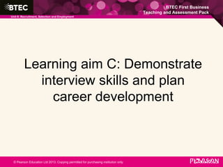 BTEC First Business
Teaching and Assessment Pack
Unit 8: Recruitment, Selection and Employment
© Pearson Education Ltd 2013. Copying permitted for purchasing institution only.
Learning aim C: Demonstrate
interview skills and plan
career development
 