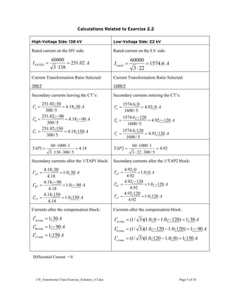 17b_Transformer Class Exercise_Solution_r13.doc Page 5 of 10
Calculations Related to Exercise 2.2
High-Voltage Side: 138 kV Low-Voltage Side: 22 kV
Rated current on the HV side:
A
IRATED 02
.
251
138
3
60000
=
⋅
=
Rated current on the LV side:
A
Irated 6
.
1574
22
3
60000
=
⋅
=
Current Transformation Ratio Selected:
300/5
Current Transformation Ratio Selected:
1600/5
Secondary currents leaving the CT’s:
A
I
A
I
A
I
C
B
A
150
/
18
.
4
5
/
300
150
/
02
.
251
90
/
18
.
4
5
/
300
90
/
02
.
251
30
/
18
.
4
5
/
300
30
/
02
.
251
=
=
′
−
=
−
=
′
=
=
′
Secondary currents entering the CT’s:
A
I
A
I
A
I
c
b
a
120
/
92
.
4
5
/
1600
120
/
6
.
1574
120
/
92
.
4
5
/
1600
120
/
6
.
1574
0
/
92
.
4
5
/
1600
0
/
6
.
1574
=
=
′
−
=
−
=
′
=
=
′
18
.
4
5
/
300
138
3
1
1000
60
1 =
⋅
⋅
⋅
⋅
=
TAP 92
.
4
5
/
300
22
3
1
1000
60
2 =
⋅
⋅
⋅
⋅
=
TAP
Secondary currents after the 1/TAP1 block:
A
I
A
I
A
I
CT
BT
AT
150
/
0
.
1
18
.
4
150
/
18
.
4
90
/
0
.
1
18
.
4
90
/
18
.
4
30
/
0
.
1
18
.
4
30
/
18
.
4
=
=
′
−
=
−
=
′
=
=
′
Secondary currents after the 1/TAP2 block:
A
I
A
I
A
I
cT
bT
aT
120
/
0
.
1
92
.
4
120
/
92
.
4
120
/
0
.
1
92
.
4
120
/
92
.
4
0
/
0
.
1
92
.
4
0
/
92
.
4
=
=
′
−
=
−
=
′
=
=
′
Currents after the compensation block:
A
I
A
I
A
I
Ccomp
Bcomp
Acomp
150
/
1
90
/
1
30
/
1
=
′
−
=
′
=
′
Currents after the compensation block:
A
I
A
I
A
I
ccomp
bcomp
acomp
150
/
1
)
0
/
0
.
1
120
/
0
.
1
)(
3
/
1
(
90
/
1
)
120
/
0
.
1
120
/
0
.
1
)(
3
/
1
(
30
/
1
)
120
/
0
.
1
0
/
0
.
1
)(
3
/
1
(
=
−
=
′
−
=
−
−
=
′
=
−
−
=
′
Differential Current = 0
 