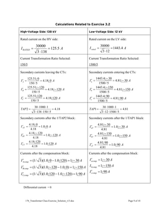 17b_Transformer Class Exercise_Solution_r13.doc Page 9 of 10
Calculations Related to Exercise 3.2
High-Voltage Side: 138 kV Low-Voltage Side: 12 kV
Rated current on the HV side:
A
IRATED 5
.
125
138
3
30000
=
⋅
=
Rated current on the LV side:
A
Irated 4
.
1443
12
3
30000
=
⋅
=
Current Transformation Ratio Selected:
150/5
Current Transformation Ratio Selected:
1500/5
Secondary currents leaving the CTs:
A
I
A
I
A
I
C
B
A
120
/
18
.
4
5
/
150
120
/
51
.
125
120
/
18
.
4
5
/
150
120
/
51
.
125
0
/
18
.
4
5
/
150
0
/
51
.
125
=
=
′
−
=
−
=
′
=
=
′
Secondary currents entering the CTs:
A
I
A
I
A
I
c
b
a
90
/
81
.
4
5
/
1500
90
/
4
.
1443
150
/
81
.
4
5
/
1500
150
/
4
.
1443
30
/
81
.
4
5
/
1500
30
/
4
.
1443
=
=
′
−
=
−
=
′
−
=
−
=
′
18
.
4
5
/
150
138
3
1
1000
30
2 =
⋅
⋅
⋅
⋅
=
TAP 81
.
4
5
/
1500
12
3
1
1000
30
1 =
⋅
⋅
⋅
⋅
=
TAP
Secondary currents after the 1/TAP2 block:
A
I
A
I
A
I
CT
BT
AT
120
/
0
.
1
18
.
4
120
/
18
.
4
120
/
0
.
1
18
.
4
120
/
18
.
4
0
/
0
.
1
18
.
4
0
/
18
.
4
=
=
′
−
=
−
=
′
=
=
′
Secondary currents after the 1/TAP1 block:
A
I
A
I
A
I
cT
bT
aT
90
/
0
.
1
81
.
4
90
/
81
.
4
150
/
0
.
1
81
.
4
150
/
81
.
4
30
/
0
.
1
81
.
4
30
/
81
.
4
=
=
′
−
=
−
=
′
−
=
−
=
′
Currents after the compensation block:
A
I
A
I
A
I
Ccomp
Bcomp
Acomp
90
/
1
)
120
/
0
.
1
120
/
0
.
1
)(
3
/
1
(
150
/
1
)
0
/
0
.
1
120
/
0
.
1
)(
3
/
1
(
30
/
1
)
120
/
0
.
1
0
/
0
.
1
)(
3
/
1
(
=
−
−
=
′
−
=
−
−
=
′
−
=
−
=
′
Currents after the compensation block:
A
I
A
I
A
I
ccomp
bcomp
acomp
90
/
1
150
/
1
30
/
1
=
′
−
=
−
=
′
Differential current = 0
 