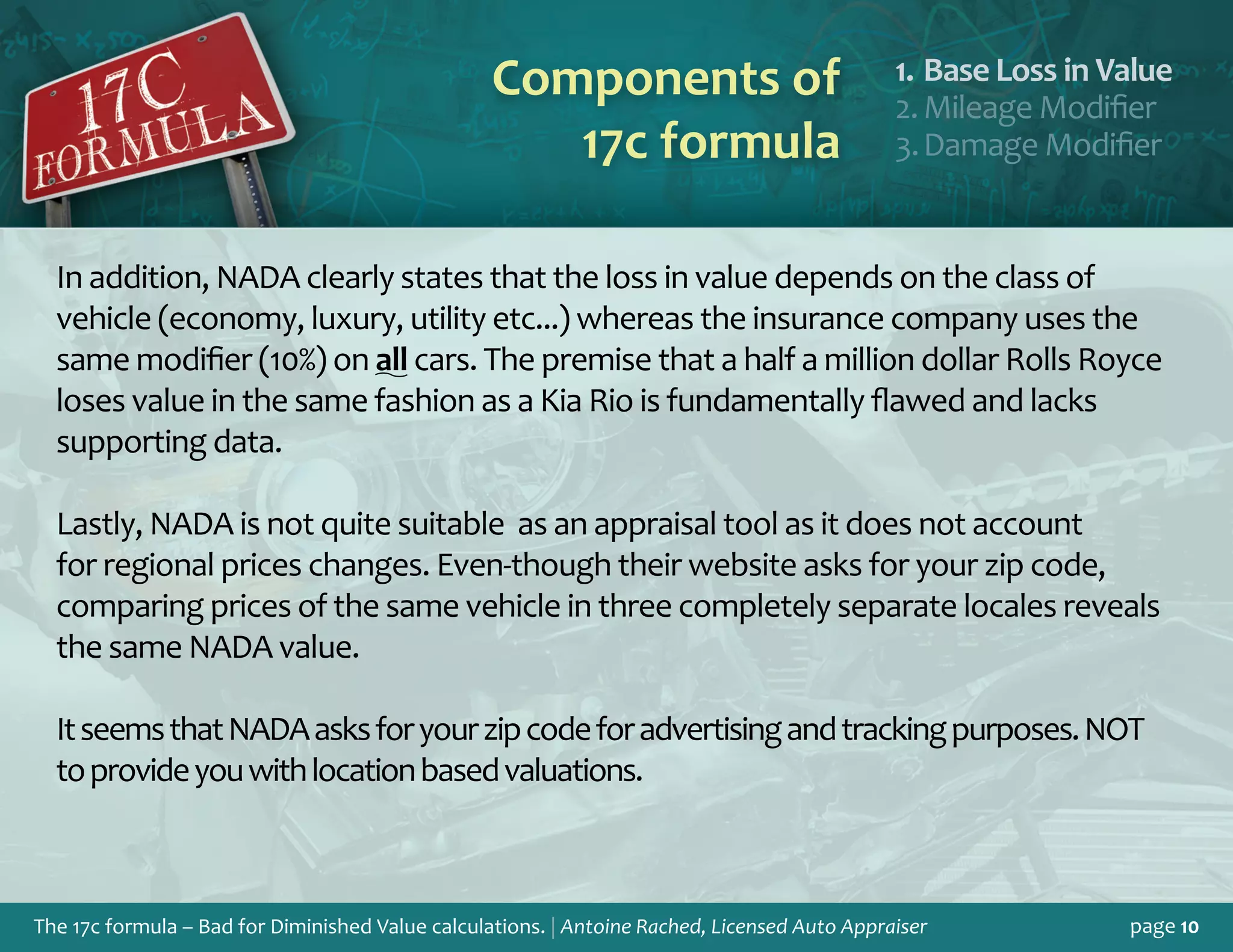 The 17c formula – Bad for Diminished Value calculations. | Antoine Rached, Licensed Auto Appraiser page 10
Components of
17c formula
Base Loss in Valu1.	 e
Mileage Modifie2.	 r
Damage Modifie3.	 r
In addition, NADA clearly states that the loss in value depends on the class of
vehicle (economy, luxury, utility etc...) whereas the insurance company uses the
same modifier (10%) on all cars. The premise that a half a million dollar Rolls Royce
loses value in the same fashion as a Kia Rio is fundamentally flawed and lacks
supporting data.
Lastly, NADA is not quite suitable as an appraisal tool as it does not account
for regional prices changes. Even-though their website asks for your zip code,
comparing prices of the same vehicle in three completely separate locales reveals
the same NADA value.
ItseemsthatNADAasksforyourzipcodeforadvertisingandtrackingpurposes.NOT
toprovideyouwithlocationbasedvaluations.
 