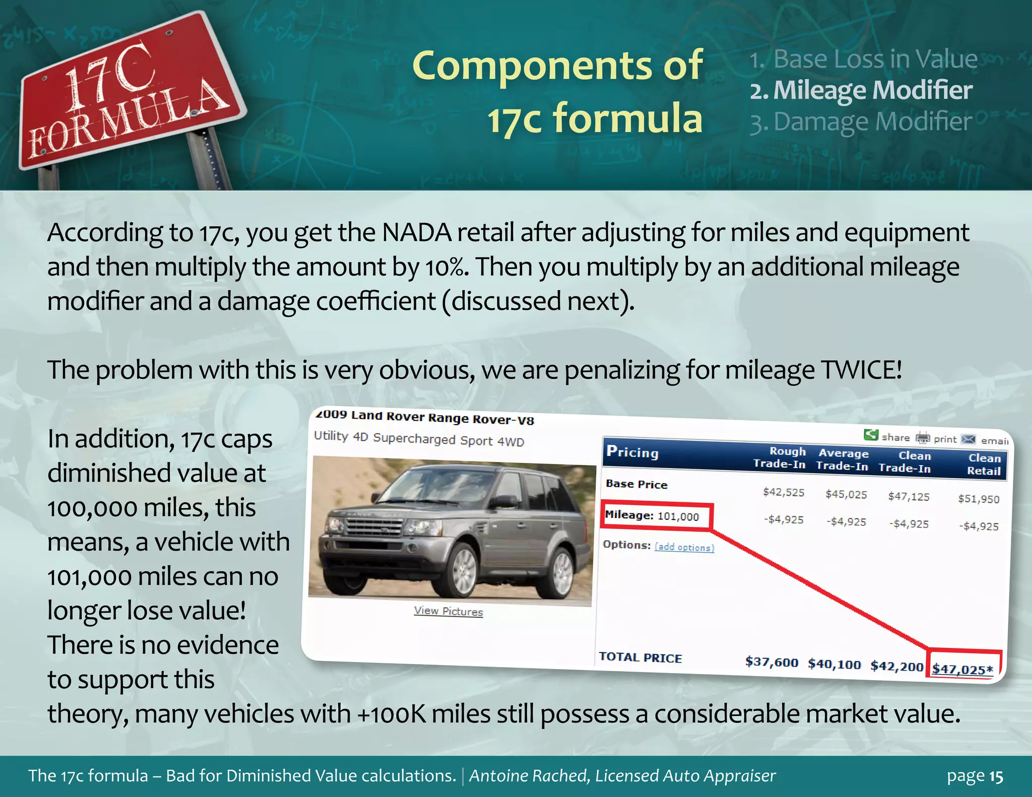 The 17c formula – Bad for Diminished Value calculations. | Antoine Rached, Licensed Auto Appraiser page 15
According to 17c, you get the NADA retail after adjusting for miles and equipment
and then multiply the amount by 10%. Then you multiply by an additional mileage
modifier and a damage coefficient (discussed next).
The problem with this is very obvious, we are penalizing for mileage TWICE!
In addition, 17c caps
diminished value at
100,000 miles, this
means, a vehicle with
101,000 miles can no
longer lose value!
There is no evidence
to support this
theory, many vehicles with +100K miles still possess a considerable market value.
Components of
17c formula
Base Loss in Valu1.	 e
Mileage Modifie2.	 r
Damage Modifie3.	 r
 