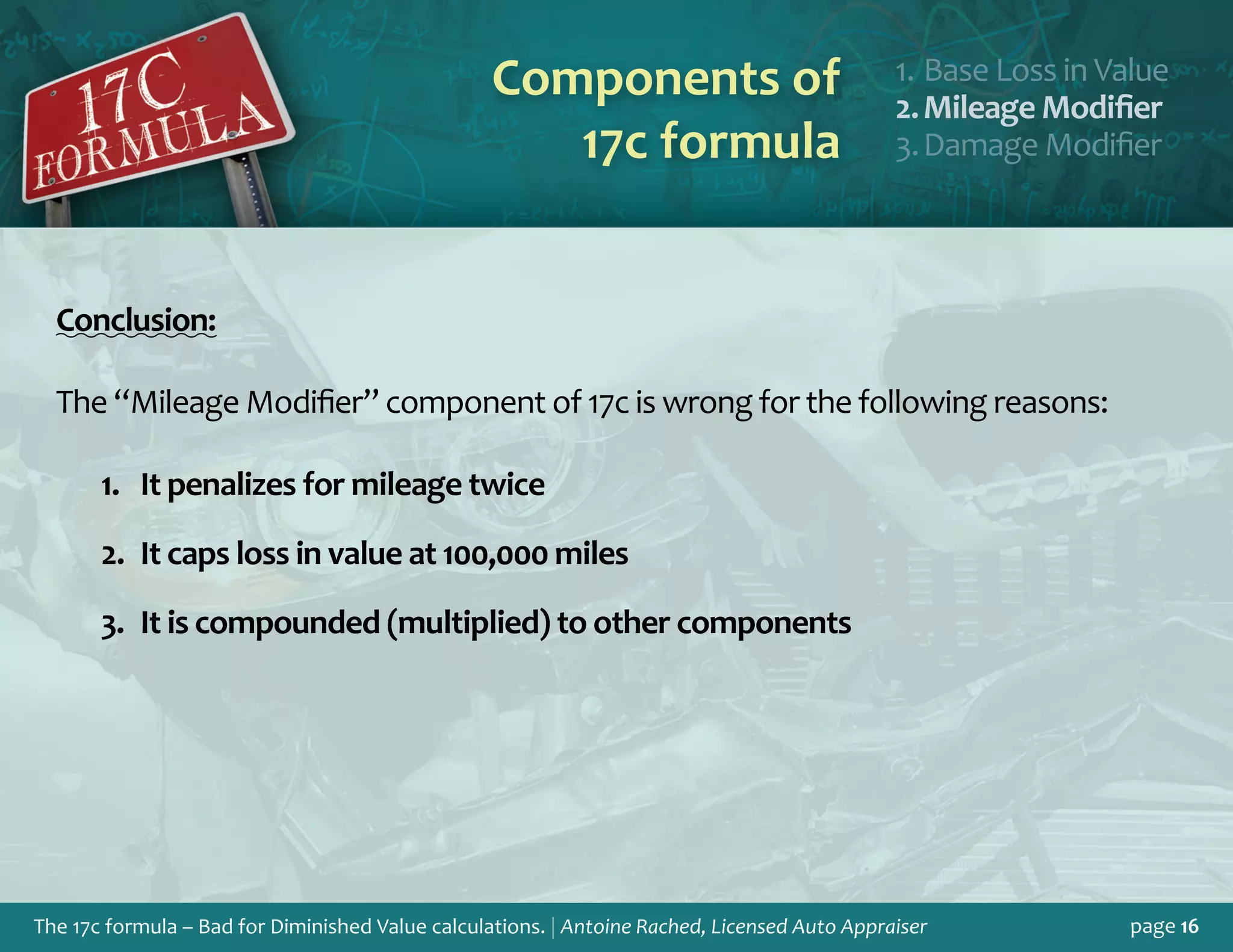 The 17c formula – Bad for Diminished Value calculations. | Antoine Rached, Licensed Auto Appraiser page 16
Components of
17c formula
Base Loss in Valu1.	 e
Mileage Modifie2.	 r
Damage Modifie3.	 r
Conclusion:
The “Mileage Modifier” component of 17c is wrong for the following reasons:
It penalizes for mileage twice1.	
It caps loss in value at 100,000 miles2.	
It is compounded (multiplied) to other components3.	
 