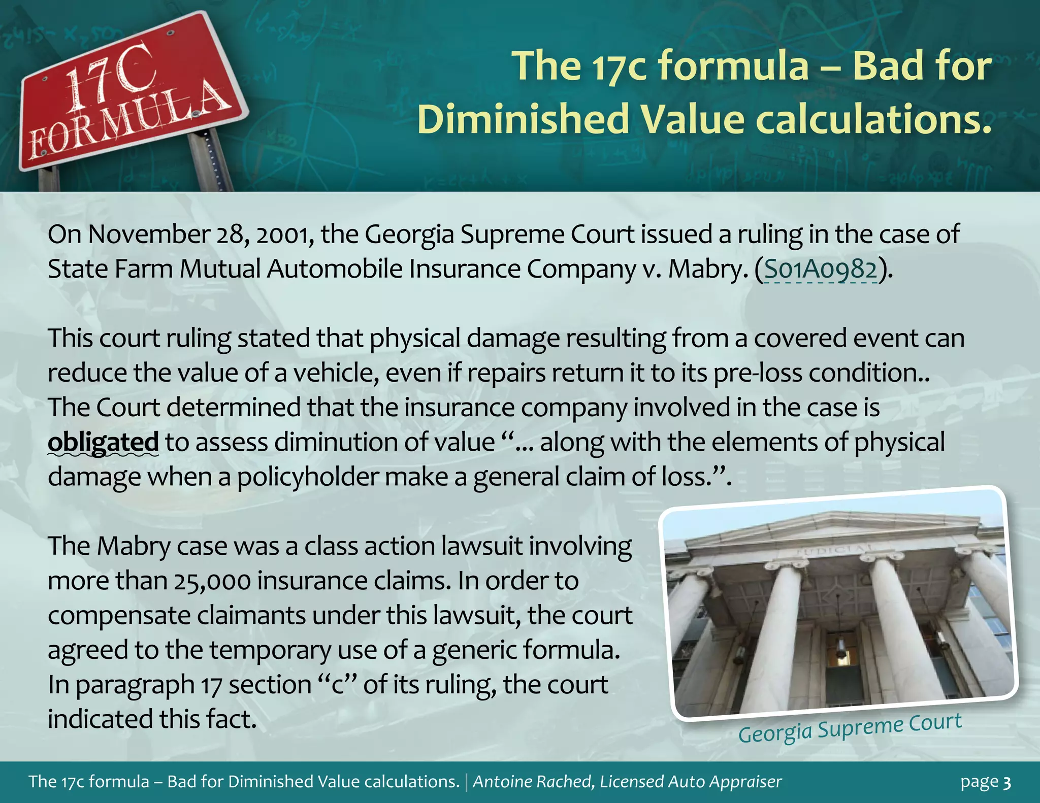 The 17c formula – Bad for Diminished Value calculations. | Antoine Rached, Licensed Auto Appraiser page 3
On November 28, 2001, the Georgia Supreme Court issued a ruling in the case of
State Farm Mutual Automobile Insurance Company v. Mabry. (S01A0982).
This court ruling stated that physical damage resulting from a covered event can
reduce the value of a vehicle, even if repairs return it to its pre-loss condition..
The Court determined that the insurance company involved in the case is
obligated to assess diminution of value “... along with the elements of physical
damage when a policyholder make a general claim of loss.”.
The Mabry case was a class action lawsuit involving
more than 25,000 insurance claims. In order to
compensate claimants under this lawsuit, the court
agreed to the temporary use of a generic formula.
In paragraph 17 section “c” of its ruling, the court
indicated this fact.
The 17c formula – Bad for
Diminished Value calculations.
Georgia Supreme Court
 