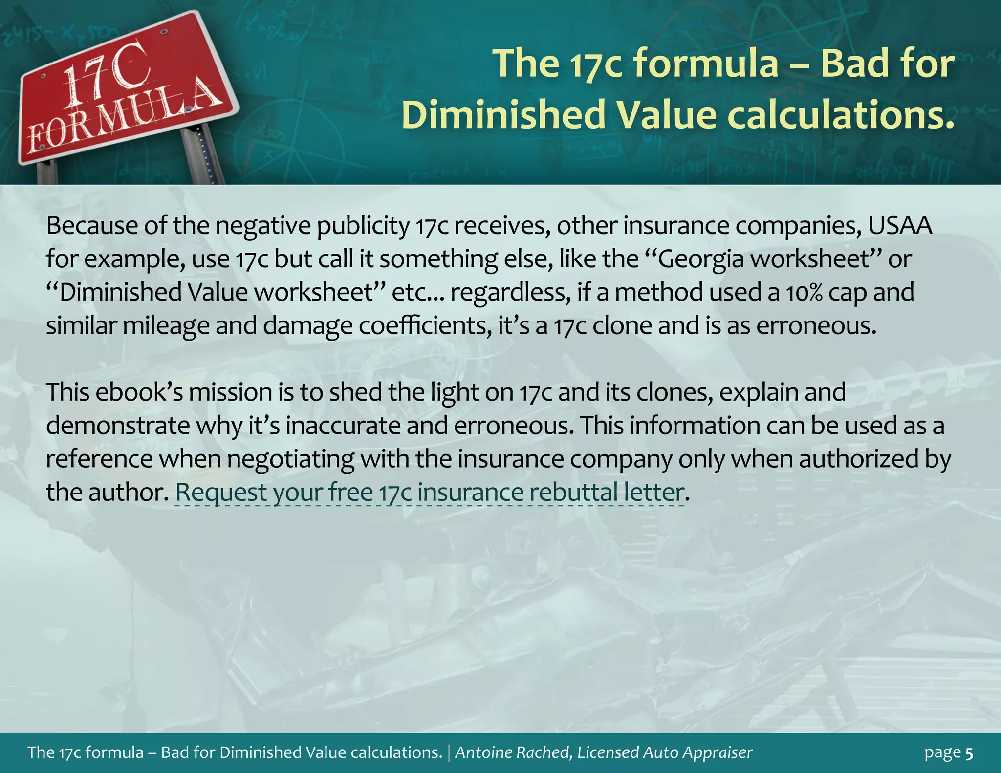 The 17c formula – Bad for Diminished Value calculations. | Antoine Rached, Licensed Auto Appraiser page 5
Because of the negative publicity 17c receives, other insurance companies, USAA
for example, use 17c but call it something else, like the “Georgia worksheet” or
“Diminished Value worksheet” etc... regardless, if a method used a 10% cap and
similar mileage and damage coefficients, it’s a 17c clone and is as erroneous.
This ebook’s mission is to shed the light on 17c and its clones, explain and
demonstrate why it’s inaccurate and erroneous. This information can be used as a
reference when negotiating with the insurance company only when authorized by
the author. Request your free 17c insurance rebuttal letter.
The 17c formula – Bad for
Diminished Value calculations.
 