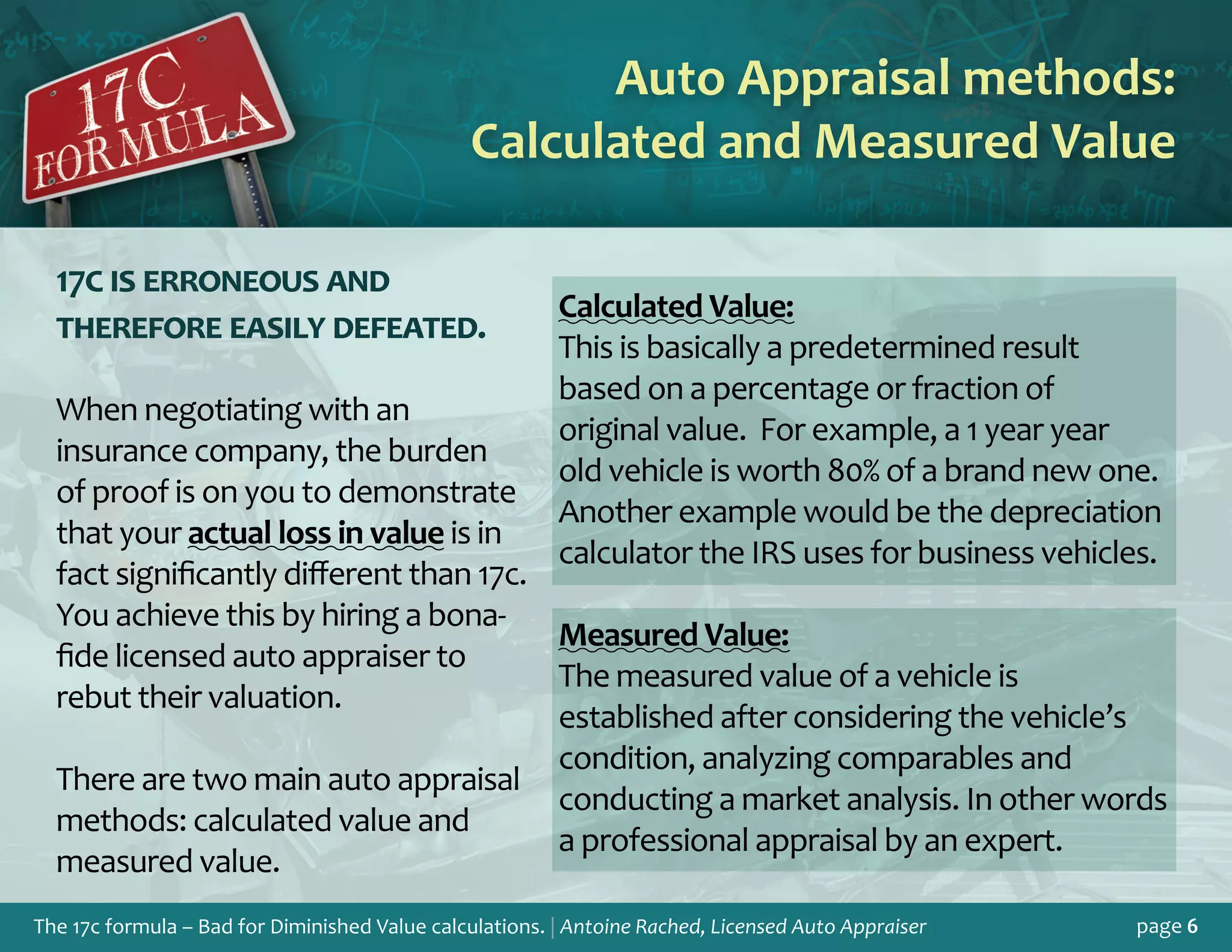 The 17c formula – Bad for Diminished Value calculations. | Antoine Rached, Licensed Auto Appraiser page 6
17c is erroneous and
therefore easily defeated.
When negotiating with an
insurance company, the burden
of proof is on you to demonstrate
that your actual loss in value is in
fact significantly different than 17c.
You achieve this by hiring a bona-
fide licensed auto appraiser to
rebut their valuation.
There are two main auto appraisal
methods: calculated value and
measured value.
Auto Appraisal methods:
Calculated and Measured Value
Calculated Value:
This is basically a predetermined result
based on a percentage or fraction of
original value. For example, a 1 year year
old vehicle is worth 80% of a brand new one.
Another example would be the depreciation
calculator the IRS uses for business vehicles.
Measured Value:
The measured value of a vehicle is
established after considering the vehicle’s
condition, analyzing comparables and
conducting a market analysis. In other words
a professional appraisal by an expert.
 