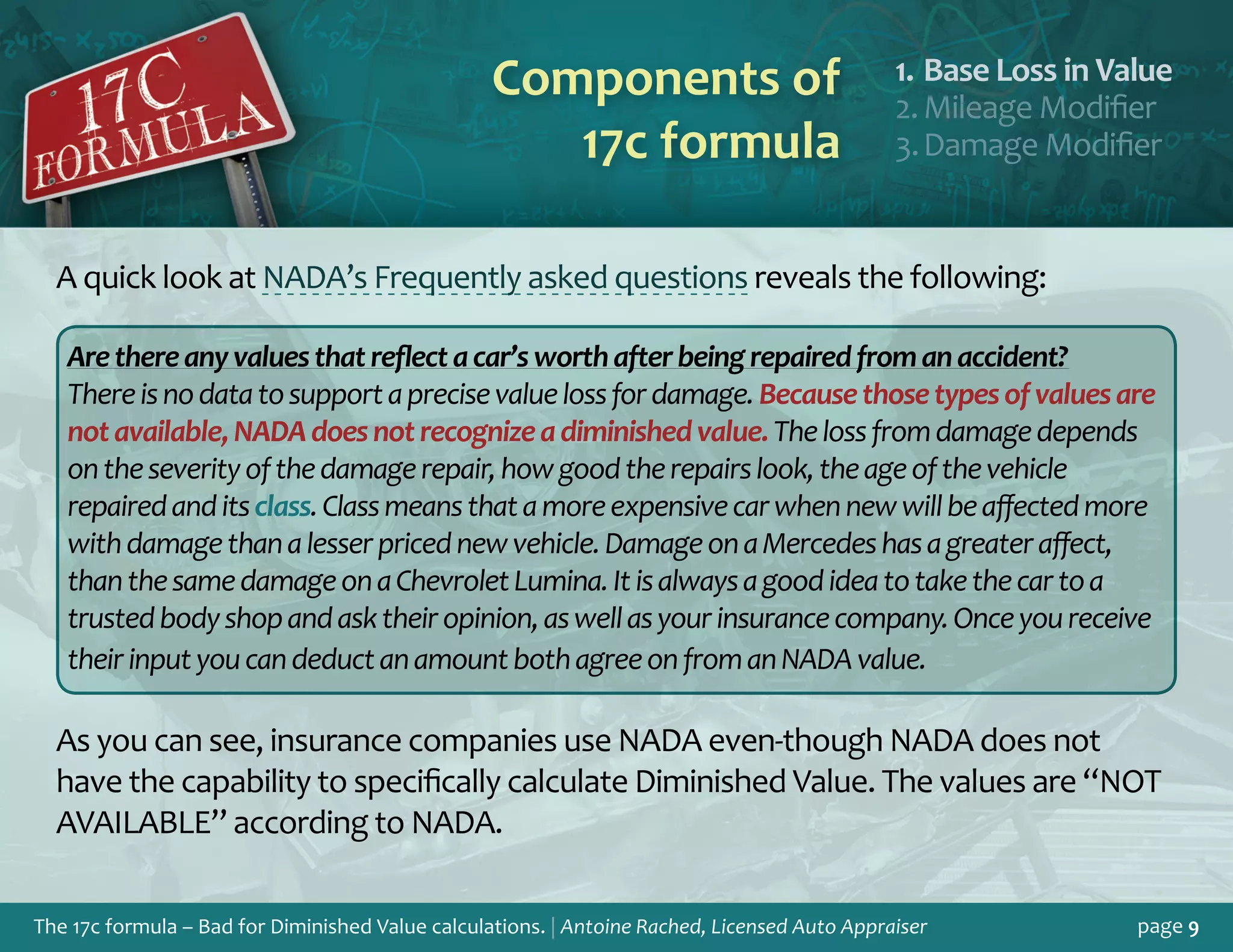 The 17c formula – Bad for Diminished Value calculations. | Antoine Rached, Licensed Auto Appraiser page 9
Components of
17c formula
Base Loss in Valu1.	 e
Mileage Modifie2.	 r
Damage Modifie3.	 r
A quick look at NADA’s Frequently asked questions reveals the following:
Arethereanyvaluesthatreflectacar’sworthafterbeingrepairedfromanaccident?
Thereisnodatatosupportaprecisevaluelossfordamage.Becausethosetypesofvaluesare
notavailable,NADAdoesnotrecognizeadiminishedvalue.Thelossfromdamagedepends
ontheseverityofthedamagerepair,howgoodtherepairslook,theageofthevehicle
repairedanditsclass.Classmeansthatamoreexpensivecarwhennewwillbeaffectedmore
withdamagethanalesserpricednewvehicle.DamageonaMercedeshasagreateraffect,
thanthesamedamageonaChevroletLumina.Itisalwaysagoodideatotakethecartoa
trustedbodyshopandasktheiropinion,aswellasyourinsurancecompany.Onceyoureceive
theirinputyoucandeductanamountbothagreeonfromanNADAvalue.
As you can see, insurance companies use NADA even-though NADA does not
have the capability to specifically calculate Diminished Value. The values are “NOT
AVAILABLE” according to NADA.
 