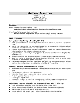 Melissa Brannan
5209 Clearwater Ct
Amarillo, TX 79110
Cell Phone (325) 660-4206
Irishlissa78@gmail.com
Education
Hardin-Simmons University, Abilene, Texas
BBS, Major: Public Relations and Advertising, Minor: Leadership, 2003
West Texas A&M University, Canyon, Texas
Master’s Degree: Instructional Design and Technology , partially obtained
Work Experience
Damage Prevention Manager, Texas811, 2014-2016
 Build, foster, and maintain relationships with stakeholders in damage prevention across West
Texas
 Provide training regarding the process and laws of 811 as regulated by the Texas Railroad
Commission for utility operators and excavators
 Support Operations function by providing feedback from current and potential members and
excavators for service improvements/opportunities
 Support marketing function by identifying prospective members and communicating benefits
of membership
 Organize, facilitate, and send correspondence for six Damage Prevention Councils
 Work with teams to strategize and plan and execute effective events to spread public
awareness of requirements of safe excavation
 Actively engaged with the Safety Committee of the Texas Gas Association providing training
sessions at annual conferences and hosting annual Safety Roundtables
Learning Consultant, Dearborn National, 2009-2014
 Develop and deliver effective and efficient training via classroom, on-the-job, and eLearning
tools
 Track, measure, and report training outcomes
 Determine effectiveness in supporting desired business results
 Conduct operational assessments
 Analyze gaps in performance
 Recommend changes to curriculum, training design, delivery, and business processes
Performance Specialist, BlueCross and BlueShield of Texas (BCBS), 2007-2009
 Facilitate new hire training for claims processors and customer service
 Provide performance consultation and development for low performing employees
 Acknowledge and reinforce desired behaviors and results
 Create, analyze, and present quality performance reports to site management
 