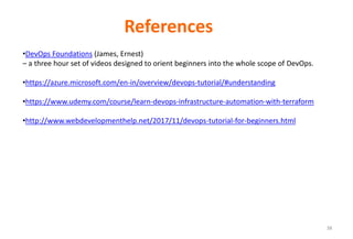 38
References
•DevOps Foundations (James, Ernest)
– a three hour set of videos designed to orient beginners into the whole scope of DevOps.
•https://azure.microsoft.com/en-in/overview/devops-tutorial/#understanding
•https://www.udemy.com/course/learn-devops-infrastructure-automation-with-terraform
•http://www.webdevelopmenthelp.net/2017/11/devops-tutorial-for-beginners.html
 