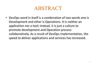 ABSTRACT
• DevOps word in itself is a combination of two words one is
Development and other is Operations. It is neither an
application nor a tool; instead, it is just a culture to
promote development and Operation process
collaboratively. As a result of DevOps implementation, the
speed to deliver applications and services has increased.
4
 