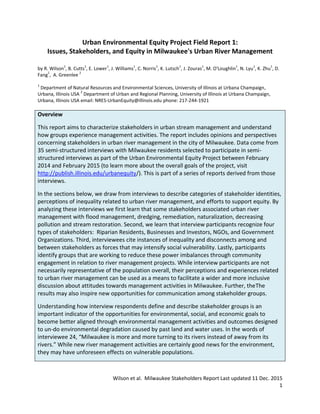 Wilson et al. Milwaukee Stakeholders Report Last updated 11 Dec. 2015
1
Urban Environmental Equity Project Field Report 1:
Issues, Stakeholders, and Equity in Milwaukee's Urban River Management
by R. Wilson
1
, B. Cutts
1
, E. Lower
1
, J. Williams
1
, C. Norris
1
, K. Lutsch
1
, J. Zouras
1
, M. O'Loughlin
1
, N. Lyu
1
, K. Zhu
1
, D.
Fang
1
, A. Greenlee
2
1
Department of Natural Resources and Environmental Sciences, University of Illinois at Urbana Champaign,
Urbana, Illinois USA
2
Department of Urban and Regional Planning, University of Illinois at Urbana Champaign,
Urbana, Illinois USA email: NRES-UrbanEquity@illinois.edu phone: 217-244-1921
Overview
This report aims to characterize stakeholders in urban stream management and understand
how groups experience management activities. The report includes opinions and perspectives
concerning stakeholders in urban river management in the city of Milwaukee. Data come from
35 semi-structured interviews with Milwaukee residents selected to participate in semi-
structured interviews as part of the Urban Environmental Equity Project between February
2014 and February 2015 (to learn more about the overall goals of the project, visit
http://publish.illinois.edu/urbanequity/). This is part of a series of reports derived from those
interviews.
In the sections below, we draw from interviews to describe categories of stakeholder identities,
perceptions of inequality related to urban river management, and efforts to support equity. By
analyzing these interviews we first learn that some stakeholders associated urban river
management with flood management, dredging, remediation, naturalization, decreasing
pollution and stream restoration. Second, we learn that interview participants recognize four
types of stakeholders: Riparian Residents, Businesses and Investors, NGOs, and Government
Organizations. Third, interviewees cite instances of inequality and disconnects among and
between stakeholders as forces that may intensify social vulnerability. Lastly, participants
identify groups that are working to reduce these power imbalances through community
engagement in relation to river management projects. While interview participants are not
necessarily representative of the population overall, their perceptions and experiences related
to urban river management can be used as a means to facilitate a wider and more inclusive
discussion about attitudes towards management activities in Milwaukee. Further, theThe
results may also inspire new opportunities for communication among stakeholder groups.
Understanding how interview respondents define and describe stakeholder groups is an
important indicator of the opportunities for environmental, social, and economic goals to
become better aligned through environmental management activities and outcomes designed
to un-do environmental degradation caused by past land and water uses. In the words of
interviewee 24, “Milwaukee is more and more turning to its rivers instead of away from its
rivers.” While new river management activities are certainly good news for the environment,
they may have unforeseen effects on vulnerable populations.
 