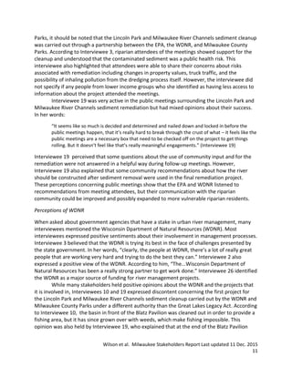 Wilson et al. Milwaukee Stakeholders Report Last updated 11 Dec. 2015
11
Parks, it should be noted that the Lincoln Park and Milwaukee River Channels sediment cleanup
was carried out through a partnership between the EPA, the WDNR, and Milwaukee County
Parks. According to Interviewee 3, riparian attendees of the meetings showed support for the
cleanup and understood that the contaminated sediment was a public health risk. This
interviewee also highlighted that attendees were able to share their concerns about risks
associated with remediation including changes in property values, truck traffic, and the
possibility of inhaling pollution from the dredging process itself. However, the interviewee did
not specify if any people from lower income groups who she identified as having less access to
information about the project attended the meetings.
Interviewee 19 was very active in the public meetings surrounding the Lincoln Park and
Milwaukee River Channels sediment remediation but had mixed opinions about their success.
In her words:
“It seems like so much is decided and determined and nailed down and locked in before the
public meetings happen, that it’s really hard to break through the crust of what – it feels like the
public meetings are a necessary box that need to be checked off on the project to get things
rolling. But it doesn’t feel like that’s really meaningful engagements.” (Interviewee 19)
Interviewee 19 perceived that some questions about the use of community input and for the
remediation were not answered in a helpful way during follow-up meetings. However,
Interviewee 19 also explained that some community recommendations about how the river
should be constructed after sediment removal were used in the final remediation project.
These perceptions concerning public meetings show that the EPA and WDNR listened to
recommendations from meeting attendees, but their communication with the riparian
community could be improved and possibly expanded to more vulnerable riparian residents.
Perceptions of WDNR
When asked about government agencies that have a stake in urban river management, many
interviewees mentioned the Wisconsin Dpartment of Natural Resources (WDNR). Most
interviewees expressed positive sentiments about their involvement in management processes.
Interviewee 3 believed that the WDNR is trying its best in the face of challenges presented by
the state government. In her words, “clearly, the people at WDNR, there’s a lot of really great
people that are working very hard and trying to do the best they can.” Interviewee 2 also
expressed a positive view of the WDNR. According to him, “The...Wisconsin Department of
Natural Resources has been a really strong partner to get work done.” Interviewee 26 identified
the WDNR as a major source of funding for river management projects.
While many stakeholders held positive opinions about the WDNR and the projects that
it is involved in, Interviewees 10 and 19 expressed discontent concerning the first project for
the Lincoln Park and Milwaukee River Channels sediment cleanup carried out by the WDNR and
Milwaukee County Parks under a different authority than the Great Lakes Legacy Act. According
to Interviewee 10, the basin in front of the Blatz Pavilion was cleaned out in order to provide a
fishing area, but it has since grown over with weeds, which make fishing impossible. This
opinion was also held by Interviewee 19, who explained that at the end of the Blatz Pavilion
 