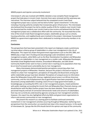 Wilson et al. Milwaukee Stakeholders Report Last updated 11 Dec. 2015
13
MMSD projects and riparian community involvement
Interviewee 9, who was involved with MMSD, detailed a now-complete flood management
project that took place in Lincoln Creek. Concrete liners were removed and the waterway was
naturalized. The interview subject believed that the completed Lincoln Creek flood
management project was a success and has led to further “green investments” in the area
including a housing authority complex that incorporates green infrastructure. This interviewee
also believed that the project has led to a better quality of life for residents near Lincoln Creek.
He characterized the residents near Lincoln Creek as low-income and believed that the flood
management project was a collaborative effort with the community. He recounted that at the
time of the Lincoln Creek flood management project, stakeholder groups such as schools,
housing authorities, and neighborhoods were involved in the project. Interviewee 9 presented
MMSD as a government organization that is dedicated to involving community members in its
process.
Conclusions
The perspectives that have been presented in the report are helping to create a preliminary
narrative about a diverse group of stakeholders in urban river management in the city of
Milwaukee. This report has shown that government organizations such as the EPA, DNR, and
MMSD play a major role in funding and executing large-scale remediation and river
management projects, while NGOs such as the River Revitalization Foundation and Milwaukee
Riverkeeper are stakeholders in river management on a smaller scale. Milwaukee Riverkeeper,
Harambee Great Neighborhoods Initiative, Groundwork Milwaukee, and 16th Street
Community Health Center seem to have a central role in reaching out to populations that may
be at risk of increased social vulnerability due to river management.
Many interviewees demonstrated positive perceptions concerning urban river
management projects in Milwaukee. However, because this project is focused on equity in
relation to urban river management, perceptions of inequality and disconnects among and
within stakeholder groups have been detailed. Perceptions of unequal access to information
about the Milwaukee Estuary AOC cleanup, neglected natural areas in an African American
community, and the risk of displacement due to gentrification have been presented. Possible
disconnects among stakeholders including a lack of trust in large government bodies, a
knowledge gap surrounding the EPA’s role in river management projects, mixed satisfaction
with public meetings surrounding the Lincoln Park and Milwaukee River Channels cleanup, and
dissatisfaction with the Blatz Pavilion project have also been detailed. These instances of
perceived inequity and lack of connection demonstrate needs and concerns of stakeholders
that may not currently be understood by agencies carrying out river management activities.
However, this report has also highlighted efforts by NGOs and government organizations to
inform and connect communities to river management.
We present this research as a starting point to facilitate continued community
involvement in river management activities occurring throughout Milwaukee. Gathering more
perspectives from the community is an essential next step in this research process. In the words
of Interviewee 26, “groups like the EPA should cherish the opinion and input of the community
 
