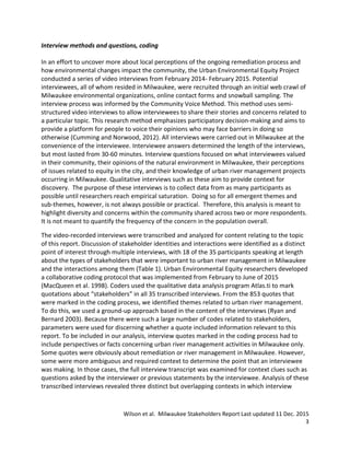 Wilson et al. Milwaukee Stakeholders Report Last updated 11 Dec. 2015
3
Interview methods and questions, coding
In an effort to uncover more about local perceptions of the ongoing remediation process and
how environmental changes impact the community, the Urban Environmental Equity Project
conducted a series of video interviews from February 2014- February 2015. Potential
interviewees, all of whom resided in Milwaukee, were recruited through an initial web crawl of
Milwaukee environmental organizations, online contact forms and snowball sampling. The
interview process was informed by the Community Voice Method. This method uses semi-
structured video interviews to allow interviewees to share their stories and concerns related to
a particular topic. This research method emphasizes participatory decision-making and aims to
provide a platform for people to voice their opinions who may face barriers in doing so
otherwise (Cumming and Norwood, 2012). All interviews were carried out in Milwaukee at the
convenience of the interviewee. Interviewee answers determined the length of the interviews,
but most lasted from 30-60 minutes. Interview questions focused on what interviewees valued
in their community, their opinions of the natural environment in Milwaukee, their perceptions
of issues related to equity in the city, and their knowledge of urban river management projects
occurring in Milwaukee. Qualitative interviews such as these aim to provide context for
discovery. The purpose of these interviews is to collect data from as many participants as
possible until researchers reach empirical saturation. Doing so for all emergent themes and
sub-themes, however, is not always possible or practical. Therefore, this analysis is meant to
highlight diversity and concerns within the community shared across two or more respondents.
It is not meant to quantify the frequency of the concern in the population overall.
The video-recorded interviews were transcribed and analyzed for content relating to the topic
of this report. Discussion of stakeholder identities and interactions were identified as a distinct
point of interest through multiple interviews, with 18 of the 35 participants speaking at length
about the types of stakeholders that were important to urban river management in Milwaukee
and the interactions among them (Table 1). Urban Environmental Equity researchers developed
a collaborative coding protocol that was implemented from February to June of 2015
(MacQueen et al. 1998). Coders used the qualitative data analysis program Atlas.ti to mark
quotations about “stakeholders” in all 35 transcribed interviews. From the 853 quotes that
were marked in the coding process, we identified themes related to urban river management.
To do this, we used a ground-up approach based in the content of the interviews (Ryan and
Bernard 2003). Because there were such a large number of codes related to stakeholders,
parameters were used for discerning whether a quote included information relevant to this
report. To be included in our analysis, interview quotes marked in the coding process had to
include perspectives or facts concerning urban river management activities in Milwaukee only.
Some quotes were obviously about remediation or river management in Milwaukee. However,
some were more ambiguous and required context to determine the point that an interviewee
was making. In those cases, the full interview transcript was examined for context clues such as
questions asked by the interviewer or previous statements by the interviewee. Analysis of these
transcribed interviews revealed three distinct but overlapping contexts in which interview
 
