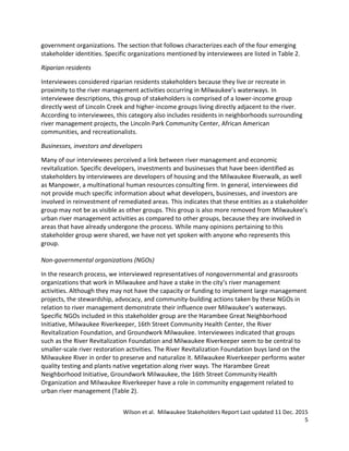 Wilson et al. Milwaukee Stakeholders Report Last updated 11 Dec. 2015
5
government organizations. The section that follows characterizes each of the four emerging
stakeholder identities. Specific organizations mentioned by interviewees are listed in Table 2.
Riparian residents
Interviewees considered riparian residents stakeholders because they live or recreate in
proximity to the river management activities occurring in Milwaukee’s waterways. In
interviewee descriptions, this group of stakeholders is comprised of a lower-income group
directly west of Lincoln Creek and higher-income groups living directly adjacent to the river.
According to interviewees, this category also includes residents in neighborhoods surrounding
river management projects, the Lincoln Park Community Center, African American
communities, and recreationalists.
Businesses, investors and developers
Many of our interviewees perceived a link between river management and economic
revitalization. Specific developers, investments and businesses that have been identified as
stakeholders by interviewees are developers of housing and the Milwaukee Riverwalk, as well
as Manpower, a multinational human resources consulting firm. In general, interviewees did
not provide much specific information about what developers, businesses, and investors are
involved in reinvestment of remediated areas. This indicates that these entities as a stakeholder
group may not be as visible as other groups. This group is also more removed from Milwaukee’s
urban river management activities as compared to other groups, because they are involved in
areas that have already undergone the process. While many opinions pertaining to this
stakeholder group were shared, we have not yet spoken with anyone who represents this
group.
Non-governmental organizations (NGOs)
In the research process, we interviewed representatives of nongovernmental and grassroots
organizations that work in Milwaukee and have a stake in the city’s river management
activities. Although they may not have the capacity or funding to implement large management
projects, the stewardship, advocacy, and community-building actions taken by these NGOs in
relation to river management demonstrate their influence over Milwaukee’s waterways.
Specific NGOs included in this stakeholder group are the Harambee Great Neighborhood
Initiative, Milwaukee Riverkeeper, 16th Street Community Health Center, the River
Revitalization Foundation, and Groundwork Milwaukee. Interviewees indicated that groups
such as the River Revitalization Foundation and Milwaukee Riverkeeper seem to be central to
smaller-scale river restoration activities. The River Revitalization Foundation buys land on the
Milwaukee River in order to preserve and naturalize it. Milwaukee Riverkeeper performs water
quality testing and plants native vegetation along river ways. The Harambee Great
Neighborhood Initiative, Groundwork Milwaukee, the 16th Street Community Health
Organization and Milwaukee Riverkeeper have a role in community engagement related to
urban river management (Table 2).
 