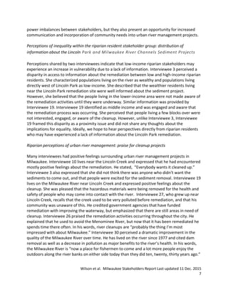 Wilson et al. Milwaukee Stakeholders Report Last updated 11 Dec. 2015
7
power imbalances between stakeholders, but they also present an opportunity for increased
communication and incorporation of community needs into urban river management projects.
Perceptions of inequality within the riparian resident stakeholder group: distribution of
information about the Lincoln Park and Milwaukee River Channels Sediment Projects
Perceptions shared by two interviewees indicate that low-income riparian stakeholders may
experience an increase in vulnerability due to a lack of information. Interviewee 3 perceived a
disparity in access to information about the remediation between low and high-income riparian
residents. She characterized populations living on the river as wealthy and populations living
directly west of Lincoln Park as low-income. She described that the wealthier residents living
near the Lincoln Park remediation site were well informed about the sediment project.
However, she believed that the people living in the lower-income area were not made aware of
the remediation activities until they were underway. Similar information was provided by
Interviewee 19. Interviewee 19 identified as middle income and was engaged and aware that
the remediation process was occurring. She perceived that people living a few blocks over were
not interested, engaged, or aware of the cleanup. However, unlike Interviewee 3, Interviewee
19 framed this disparity as a proximity issue and did not share any thoughts about the
implications for equality. Ideally, we hope to hear perspectives directly from riparian residents
who may have experienced a lack of information about the Lincoln Park remediation.
Riparian perceptions of urban river management: praise for cleanup projects
Many interviewees had positive feelings surrounding urban river management projects in
Milwaukee. Interviewee 10 lives near the Lincoln Creek and expressed that he had encountered
mostly positive feelings about the remediation. He stated, “Everybody wants it cleaned up.”
Interviewee 3 also expressed that she did not think there was anyone who didn’t want the
sediments to come out, and that people were excited for the sediment removal. Interviewee 19
lives on the Milwaukee River near Lincoln Creek and expressed positive feelings about the
cleanup. She was pleased that the hazardous materials were being removed for the health and
safety of people who may come into contact with the river. Interviewee 27, who grew up near
Lincoln Creek, recalls that the creek used to be very polluted before remediation, and that his
community was unaware of this. He credited government agencies that have funded
remediation with improving the waterway, but emphasized that there are still areas in need of
cleanup. Interviewee 26 praised the remediation activities occurring throughout the city. He
explained that he used to avoid the Menominee River, but now that it has been remediated he
spends time there often. In his words, river cleanups are “probably the thing I’m most
impressed with about Milwaukee.” Interviewee 30 perceived a dramatic improvement in the
quality of the Milwaukee River over time. He has lived on the river since 1977 and cited dam
removal as well as a decrease in pollution as major benefits to the river’s health. In his words,
the Milwaukee River is “now a place for fishermen to come and a lot more people enjoy the
outdoors along the river banks on either side today than they did ten, twenty, thirty years ago.”
 