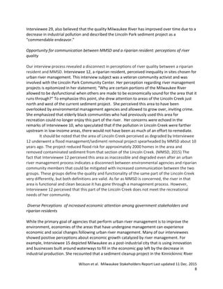 Wilson et al. Milwaukee Stakeholders Report Last updated 11 Dec. 2015
8
Interviewee 29, also believed that the quality Milwaukee River has improved over time due to a
decrease in industrial pollution and described the Lincoln Park sediment project as a
“commendable endeavor.”
Opportunity for communication between MMSD and a riparian resident: perceptions of river
quality
Our interview process revealed a disconnect in perceptions of river quality between a riparian
resident and MMSD. Interviewee 12, a riparian resident, perceived inequality in sites chosen for
urban river management. This interview subject was a veteran community activist and was
involved with the Lincoln Park Community Center. Her perception regarding river management
projects is epitomized in her statement; “Why are certain portions of the Milwaukee River
allowed to be dysfunctional when others are made to be economically sound for the area that it
runs through?” To emphasize this point, she drew attention to areas of the Lincoln Creek just
north and west of the current sediment project. She perceived this area to have been
overlooked by environmental management agencies and allowed to grow over, inviting crime.
She emphasized that elderly black communities who had previously used this area for
recreation could no longer enjoy this part of the river. Her concerns were echoed in the
remarks of Interviewee 10, who speculated that if the pollution in Lincoln Creek were farther
upstream in low-income areas, there would not have been as much of an effort to remediate.
It should be noted that the area of Lincoln Creek perceived as degraded by Interviewee
12 underwent a flood management/sediment removal project spearheaded by MMSD about 10
years ago. The project reduced flood risk for approximately 2000 homes in the area and
removed contaminated sediment from that section of the Lincoln Creek. (MMSD, 2015) The
fact that Interviewee 12 perceived this area as inaccessible and degraded even after an urban
river management process indicates a disconnect between environmental agencies and riparian
community members that could be mitigated with increased communication between the two
groups. These groups define the quality and functionality of the same part of the Lincoln Creek
very differently, but both definitions are valid. As far as MMSD is concerned, the river in that
area is functional and clean because it has gone through a management process. However,
Interviewee 12 perceived that this part of the Lincoln Creek does not meet the recreational
needs of her community.
Diverse Perceptions of increased economic attention among government stakeholders and
riparian residents
While the primary goal of agencies that perform urban river management is to improve the
environment, economies of the areas that have undergone management can experience
economic and social changes following urban river management. Many of our interviewees
showed positive perceptions about economic growth catalyzed by river management. For
example, Interviewee 15 depicted Milwaukee as a post-industrial city that is using innovation
and businesses built around waterways to fill in the economic gap left by the decrease in
industrial production. She recounted that a sediment cleanup project in the Kinnickinnic River
 