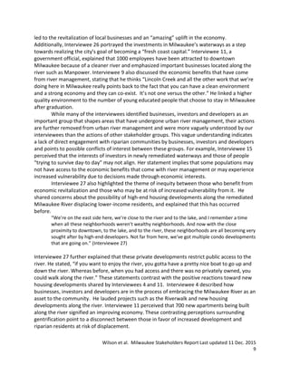 Wilson et al. Milwaukee Stakeholders Report Last updated 11 Dec. 2015
9
led to the revitalization of local businesses and an “amazing” uplift in the economy.
Additionally, Interviewee 26 portrayed the investments in Milwaukee’s waterways as a step
towards realizing the city’s goal of becoming a “fresh coast capital.” Interviewee 11, a
government official, explained that 1000 employees have been attracted to downtown
Milwaukee because of a cleaner river and emphasized important businesses located along the
river such as Manpower. Interviewee 9 also discussed the economic benefits that have come
from river management, stating that he thinks “Lincoln Creek and all the other work that we’re
doing here in Milwaukee really points back to the fact that you can have a clean environment
and a strong economy and they can co-exist. It’s not one versus the other.” He linked a higher
quality environment to the number of young educated people that choose to stay in Milwaukee
after graduation.
While many of the interviewees identified businesses, investors and developers as an
important group that shapes areas that have undergone urban river management, their actions
are further removed from urban river management and were more vaguely understood by our
interviewees than the actions of other stakeholder groups. This vague understanding indicates
a lack of direct engagement with riparian communities by businesses, investors and developers
and points to possible conflicts of interest between these groups. For example, Interviewee 15
perceived that the interests of investors in newly remediated waterways and those of people
“trying to survive day-to day” may not align. Her statement implies that some populations may
not have access to the economic benefits that come with river management or may experience
increased vulnerability due to decisions made through economic interests.
Interviewee 27 also highlighted the theme of inequity between those who benefit from
economic revitalization and those who may be at risk of increased vulnerability from it. He
shared concerns about the possibility of high-end housing developments along the remediated
Milwaukee River displacing lower-income residents, and explained that this has occurred
before.
“We’re on the east side here, we’re close to the river and to the lake, and I remember a time
when all these neighborhoods weren’t wealthy neighborhoods. And now with the close
proximity to downtown, to the lake, and to the river, these neighborhoods are all becoming very
sought after by high-end developers. Not far from here, we’ve got multiple condo developments
that are going on.” (Interviewee 27)
Interviewee 27 further explained that these private developments restrict public access to the
river. He stated, “if you want to enjoy the river, you gotta have a pretty nice boat to go up and
down the river. Whereas before, when you had access and there was no privately owned, you
could walk along the river.” These statements contrast with the positive reactions toward new
housing developments shared by Interviewees 4 and 11. Interviewee 4 described how
businesses, investors and developers are in the process of embracing the Milwaukee River as an
asset to the community. He lauded projects such as the Riverwalk and new housing
developments along the river. Interviewee 11 perceived that 700 new apartments being built
along the river signified an improving economy. These contrasting perceptions surrounding
gentrification point to a disconnect between those in favor of increased development and
riparian residents at risk of displacement.
 