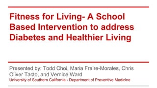 Fitness for Living- A School
Based Intervention to address
Diabetes and Healthier Living
Presented by: Todd Choi, Maria Fraire-Morales, Chris
Oliver Tacto, and Vernice Ward
University of Southern California - Department of Preventive Medicine
 