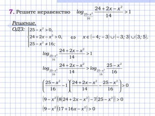 7.7. Решите неравенство 1
14
224 2
16
25 2 >
−+
−
xx
log x
Решение.
ОДЗ:





≠−
>−+
>−
;x
,xх
,x
1625
0224
025
2
2
2
( ) ( ) ( ).;;;x 533334 ∪−∪−−∈⇔
1
14
224 2
16
25 2 >
−+
−
xx
log x
16
25
14
224 2
16
25
2
16
25 22
x
log
xx
log xx
−
>
−+
−−
0
16
25
14
224
1
16
25 222
>




 −
−
−+






−
− xxxx
( ) ( ) ( )( ) 025722489 222
>−−−+− xxxx
( )( ) 016179 22
>−+− xxx
 