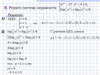 8.8. Решите систему неравенств ( ) ( )



≤+
≤+⋅−+
.xlogxlog
,
x
xx
8
042174
2
2
22
1
2)
( ) ( ) ( ) ( ).;;;;x 41100114 ∪∪−∪−−∈
( ) ( ) 82
2
22
≤+ xlogxlog x
( ) 822 2
2
≤+ xlogxlog x
824 2 ≤+ xlog
42 2 ≤xlog
22 ≤xlog
422 logxlog ≤
то,а.к.т 12 >=
4≤x
44 ≤≤− x
Решение.
ОДЗ:





−≠
≠
≠
;x
,x
,x
1
1
0
( ) ( ) ( ) ( ).;;;;x ∞+∪∪−∪−∞−∈ 110011⇔
1)
имеем,ОДЗучетомC
 
