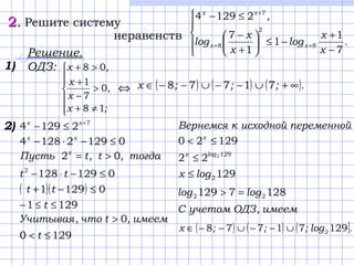 2.2. Решите систему
неравенств





−
+
−≤





+
−
≤−
++
+
.
х
x
log
x
x
log
,
xx
xx
7
1
1
1
7
21294
8
2
8
7
Решение.
ОДЗ:
⇔







≠+
>
−
+
>+
;x
,
x
x
,x
18
0
7
1
08
( ) ( ) ( ).;;;x ∞+∪−−∪−−∈ 71778
7
21294 +
≤− xx
012921284 ≤−⋅− xx
тогда,t,tПусть x
02 >=
01291282
≤−⋅− tt
( )( ) 01291 ≤−+ tt
1291 ≤≤− t
имеем,tчто,Учитывая 0>
1290 ≤< t
1)
переменнойисходнойкВернемся
12920 ≤< x
1292
22 logx
≤
1292logx ≤
имеем,ОДЗучетомC
1287129 22 loglog =>
( ) ( ) ( ].log;;;x 12971778 2∪−−∪−−∈
2)
 