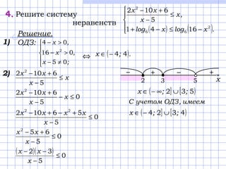 x
x
xx
≤
−
+−
5
6102 2
4.4. Решите систему
неравенств
( ) ( )




−≤−+
≤
−
+−
.xlogxlog
,x
x
xx
2
66
2
1641
5
6102
Решение.
ОДЗ:
⇔




≠−
>−
>−
;x
,x
,x
05
016
04
2
( ).;x 44−∈
1)
2)
0
5
6102 2
≤−
−
+−
х
x
xx
0
5
56102 22
≤
−
+−+−
x
xxxx
0
5
652
≤
−
+−
x
xx
( )( ) 0
5
32
≤
−
−−
x
xx
2 53
+−+−
х
( ] [ )532 ;;x ∪∞−∈
имеем,ОДЗучетомC
( ] [ )4324 ;;x ∪−∈
 