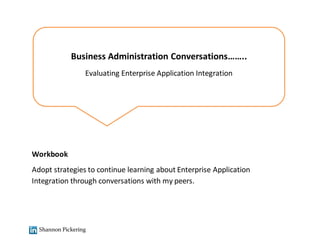 Shannon Pickering
Business Administration Conversations……..
Evaluating Enterprise Application Integration
Workbook
Adopt strategies to continue learning about Enterprise Application
Integration through conversations with my peers.
 