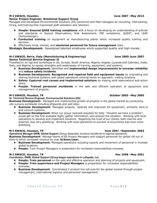 M-I SWACO, Houston, June 2007 –May 2014
Senior Project Engineer, Rotational Support Group
Managed and Developed Environmental Solutions (ES) personnel and field managers by recruiting, interviewing,
hiring, and training that maximized staff utilization and retention.
t People: Ensured QHSE training compliance with a focus on developing an understanding of policies
and standards in Hazard Observations, Risk Assessment, PPE compliance, QUEST, and LEAP
(Schlumberger).
t Conducted training on equipment at manufacturing plants which increased quality training and
services.
t Effectively hired, trained, and mentored personnel for future management roles.
Strategic Development: Reassigned talented employees which supported quality and high morale.
M-I SWACO, Berra, Italy (Manufacturing & Engineering) June 2005-June 2007
Senior Technical Service Engineer II
Travelled to oil rigs and workshops in US, Europe, South America, Nigeria, Angola, (Luanda and Cabinda), India,
Italy, and Algeria, to assess strengths and weaknesses of training, equipment, and systems.
t Business Development: Identified and implemented design improvements to increase reliability
and reduce safety incidents.
t Business Development: Recognized and repaired field and equipment issues by originating and
sharing technical bulletins with global operations utilizing hands on approach: visiting locations.
t Safety: Captured root causes and implemented solutions by making solid observations and action
items.
t People: Trained personnel worldwide in the safe and efficient operation of equipment and
management of projects.
M-I SWACO, Houston, TX October 2003 –May 2005
Sr. Technical Service Engineer, Environmental Solutions (ES)
Business Development: Managed and implemented growth of projects in the global market by conducting
site surveys worldwide including shipyards and well sites.
t Business Development: Managed projects, repaired and improved ES equipment, primarily Verti-G
and vacuum systems.
t Business Development: When our group received requests for help: “Houston we have a problem”,
would get on the first available flight, gather information, and analyze the situation. Working with local
operations to develop and implement solutions. Regaining the trust of our clients, both internal and
external, was very gratifying. Working with local operations to prevent re-occurrence was even more
gratifying.
M-I SWACO, Houston, TX June 2001 –September 2003
Operations Manager DWM, Global Support (Group disbanded, functions transferred to regional operations)
Business Development: Manage teams of ES Project Managers and support personnel for global roll out of
Verti-G which increased revenue by over $16mm/year.
t Business Development: Managed operations including exports and movement of personnel in multiple
global locations.
t People: Train Project Managers in preparation for increased responsibilities overseas.
M-I SWACO, Houston, TX Dec 1998 –May 2001
Coordinator, DWM, Global Support (Group began operations in Lafayette, La)
t People: Train personnel on the safe and effective operation and planning of projects and equipment.
t People: Train supervisors and Project Managers in preparation for increased responsibilities
overseas.
t Business Development: Coordinated 2 product line roll outs for the global market through project
management, international logistics and personnel management.
E d w a r d D o u c e t C V P a g e 2 | 3
 