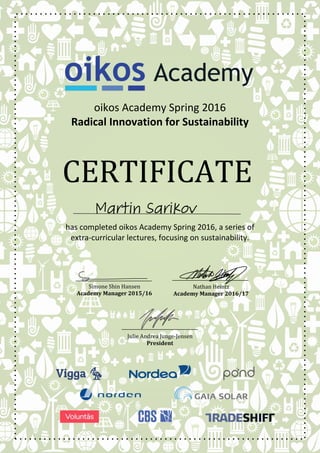 CERTIFICATE
oikos Academy Spring 2016
Radical Innovation for Sustainability
has completed oikos Academy Spring 2016, a series of
extra-curricular lectures, focusing on sustainability.
Simone Shin Hansen
Academy Manager 2015/16
Nathan Heintz
Academy Manager 2016/17
Julie Andrea Junge-Jensen
President
 