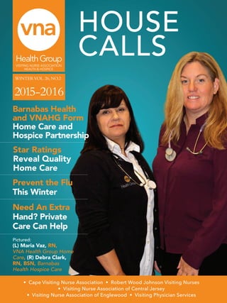 HOUSE
CALLS
Star Ratings
Reveal Quality
Home Care
WINTERVOL.26,NO.2 	
VISITING NURSE ASSOCIATION
HEALTH & HOSPICE
• Cape Visiting Nurse Association • Robert Wood Johnson Visiting Nurses
• Visiting Nurse Association of Central Jersey
• Visiting Nurse Association of Englewood • Visiting Physician Services
Barnabas Health
and VNAHG Form
Home Care and
Hospice Partnership
Need An Extra
Hand? Private
Care Can Help
Pictured:
(L) Maria Vaz, RN,
VNA Health Group Home
Care, (R) Debra Clark,
RN, BSN, Barnabas
Health Hospice Care
Prevent the Flu
This Winter
2015-2016
 