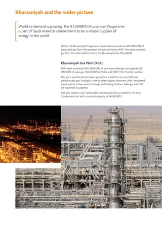 Khursaniyah and the wider picture
World oil demand is growing. The 0.5 MMBPD Khursaniyah Programme
is part of Saudi Aramco's commitment to be a reliable supplier of
energy to the world.
Within the Khursaniyah Programme, Saudi Aramco produces 300 MMSCFD of
associated gas from the upstream production facility (KPF). This and associated
gas from the other fields is fed to the Khursaniyah Gas Plant (KGP).
Khursaniyah Gas Plant (KGP)
KGP treats a nominal 1,000 MMSCFD of sour associated gas and exports 560
MMSCFD of sales gas, 300,000 BPD of NGL and 1,800 T/D of molten sulphur.
The gas is sweetened and sweet gas is then treated to recover NGL and
produce sales gas. Acid gas is sent to three Sulphur Recovery Units. Recovered
liquid sulphur is then sent to storage and loading facilities. Sales gas and NGL
are exported via pipeline.
KGP also receives sour hydrocarbon condensate that is treated in the Sour
Condensate Unit with a nominal capacity of 60,000 BPD.
 