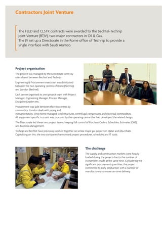 Contractors Joint Venture
The FEED and CLSTK contracts were awarded to the Bechtel-Technip
Joint Venture (BTJV), two major contractors in Oil & Gas.
The JV set up a Directorate in the Rome office of Technip to provide a
single interface with Saudi Aramco.
Project organisation
The project was managed by the Directorate with key
roles shared between Bechtel and Technip.
Engineering & Procurement execution was distributed
between the two operating centres of Rome (Technip)
and London (Bechtel).
Each center organised its own project team with Project
Manager, Engineering Manager, Process Manager,
Discipline Leaders etc.
Procurement was split between the two centres by
commodity: London dealt with piping and
instrumentation, while Rome managed steel structures, centrifugal compressors and electrical commodities.
All equipment specific to a unit was procured by the operating centre that had developed the related design.
The Directorate led these two project teams, keeping full control of Purchase Orders, Schedules, Estimates (OBE)
and Business Management.
Technip and Bechtel have previously worked together on similar major gas projects in Qatar and Abu Dhabi.
Capitalising on this, the two companies harmonised project procedures, schedules and IT tools.
The challenge
The supply and construction markets were heavily
loaded during the project due to the number of
investments made at the same time. Considering the
significant procurement quantities, the project
committed to early production with a number of
manufacturers to ensure on-time delivery.
 