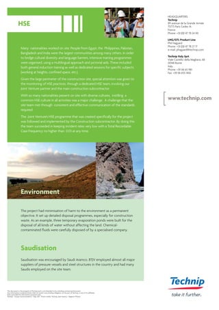 Many nationalities worked on site. People from Egypt, the Philippines, Pakistan,
Bangladesh and India were the largest communities among many others. In order
to bridge cultural diversity and language barriers, intensive training programmes
were organised, using a multilingual approach and pictorial aids. These included
both general induction training as well as dedicated sessions for specific subjects
(working at heights, confined space, etc.).
Given the large perimeter of the construction site, special attention was given to
the monitoring of HSE practices, through a dedicated HSE team, involving our
Joint Venture partner and the main construction subcontractor.
With so many nationalities present on site with diverse cultures, instilling a
common HSE culture in all activities was a major challenge. A challenge that the
site team met through consistent and effective communication of the standards
required.
The Joint Venture's HSE programme that was created specifically for the project
was followed and implemented by the Construction subcontractor. By doing this
the team succeeded in keeping incident rates very low with a Total Recordable
Case Frequency no higher than 0.03 at any time.
Environment
The project had minimisation of harm to the environment as a permanent
objective. It set up detailed disposal programmes, especially for construction
waste. As an example, three temporary evaporation ponds were built for the
disposal of all kinds of water without affecting the land. Chemical-
contaminated fluids were carefully disposed of by a specialised company.
Saudisation
Saudisation was encouraged by Saudi Aramco. BTJV employed almost all major
suppliers of pressure vessels and steel structures in the country and had many
Saudis employed on the site team.
This document is the property of Technip and is not intended to be a binding contractual document.
Any information contained herein shall not result in any binding obligation on the part of Technip, or any of its affiliates,
and is provided for information purposes only.
Technip - Group Communications - May 2011 - Photo credits: Technip, Jean Gaumy / Magnum Photos
HSE
HEADQUARTERS
Technip
89 avenue de la Grande Armée
75773 Paris Cedex 16
France
Phone: +33 (0)1 47 78 24 00
LNG/GTL Product Line
Phil Hagyard
Phone: +33 (0)1 47 78 27 17
e-mail: phagyard@technip.com
Technip Italy SpA
Viale Castello della Magliana, 68
00148 Rome
Italy
Phone: +39 06 65 981
Fax: +39 06 655 1402
www.technip.com
 