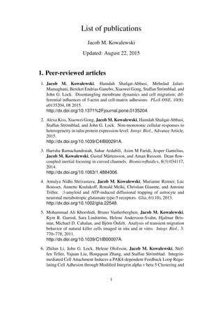 List of publications
Jacob M. Kowalewski
Updated: August 22, 2015
1. Peer-reviewed articles
1. Jacob M. Kowalewski, Hamdah Shafqat-Abbasi, Mehrdad Jafari-
Mamaghani, Bereket Endrias Ganebo, Xiaowei Gong, Staffan Strömblad, and
John G. Lock. Disentangling membrane dynamics and cell migration; dif-
ferential inﬂuences of f-actin and cell-matrix adhesions. PLoS ONE, 10(8):
e0135204, 08 2015.
http://dx.doi.org/10.1371%2Fjournal.pone.0135204.
2. Alexa Kiss, Xiaowei Gong, Jacob M. Kowalewski, Hamdah Shafqat-Abbasi,
Staffan Strömblad, and John G. Lock. Non-monotonic cellular responses to
heterogeneity in talin protein expression-level. Integr. Biol., Advance Article,
2015.
http://dx.doi.org/10.1039/C4IB00291A.
3. Harisha Ramachandraiah, Sahar Ardabili, Asim M Faridi, Jesper Gantelius,
Jacob M. Kowalewski, Gustaf Mårtensson, and Aman Russom. Dean ﬂow-
coupled inertial focusing in curved channels. Biomicroﬂuidics, 8(3):034117,
2014.
http://dx.doi.org/10.1063/1.4884306.
4. Amulya Nidhi Shrivastava, Jacob M. Kowalewski, Marianne Renner, Luc
Bousset, Annette Koulakoff, Ronald Melki, Christian Giaume, and Antoine
Triller. β-amyloid and ATP-induced diffusional trapping of astrocyte and
neuronal metabotropic glutamate type-5 receptors. Glia, 61(10), 2013.
http://dx.doi.org/10.1002/glia.22548.
5. Mohammad Ali Khorshidi, Bruno Vanherberghen, Jacob M. Kowalewski,
Kym R. Garrod, Sara Lindström, Helene Andersson-Svahn, Hjalmar Bris-
mar, Michael D. Cahalan, and Björn Önfelt. Analysis of transient migration
behavior of natural killer cells imaged in situ and in vitro. Integr. Biol., 3:
770–778, 2011.
http://dx.doi.org/10.1039/C1IB00007A.
6. Zhilun Li, John G. Lock, Helene Olofsson, Jacob M. Kowalewski, Stef-
fen Teller, Yajuan Liu, Hongquan Zhang, and Staffan Strömblad. Integrin-
mediated Cell Attachment Induces a PAK4-dependent Feedback Loop Regu-
lating Cell Adhesion through Modiﬁed Integrin alpha v beta 5 Clustering and
1
 