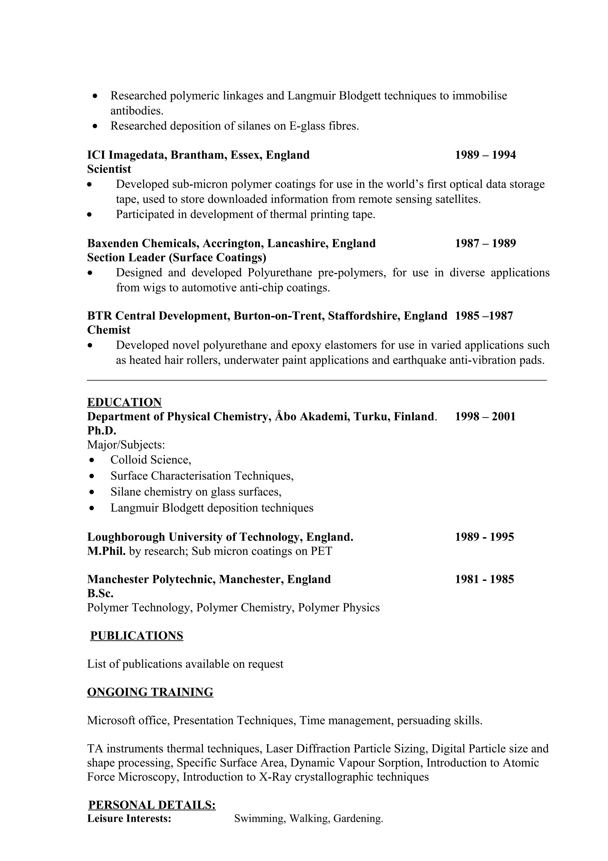 • Researched polymeric linkages and Langmuir Blodgett techniques to immobilise
antibodies.
• Researched deposition of silanes on E-glass fibres.
ICI Imagedata, Brantham, Essex, England 1989 – 1994
Scientist
• Developed sub-micron polymer coatings for use in the world’s first optical data storage
tape, used to store downloaded information from remote sensing satellites.
• Participated in development of thermal printing tape.
Baxenden Chemicals, Accrington, Lancashire, England 1987 – 1989
Section Leader (Surface Coatings)
• Designed and developed Polyurethane pre-polymers, for use in diverse applications
from wigs to automotive anti-chip coatings.
BTR Central Development, Burton-on-Trent, Staffordshire, England 1985 –1987
Chemist
• Developed novel polyurethane and epoxy elastomers for use in varied applications such
as heated hair rollers, underwater paint applications and earthquake anti-vibration pads.
___________________________________________________________________________
EDUCATION
Department of Physical Chemistry, Åbo Akademi, Turku, Finland. 1998 – 2001
Ph.D.
Major/Subjects:
• Colloid Science,
• Surface Characterisation Techniques,
• Silane chemistry on glass surfaces,
• Langmuir Blodgett deposition techniques
Loughborough University of Technology, England. 1989 - 1995
M.Phil. by research; Sub micron coatings on PET
Manchester Polytechnic, Manchester, England 1981 - 1985
B.Sc.
Polymer Technology, Polymer Chemistry, Polymer Physics
PUBLICATIONS
List of publications available on request
ONGOING TRAINING
Microsoft office, Presentation Techniques, Time management, persuading skills.
TA instruments thermal techniques, Laser Diffraction Particle Sizing, Digital Particle size and
shape processing, Specific Surface Area, Dynamic Vapour Sorption, Introduction to Atomic
Force Microscopy, Introduction to X-Ray crystallographic techniques
PERSONAL DETAILS:
Leisure Interests: Swimming, Walking, Gardening.
 
