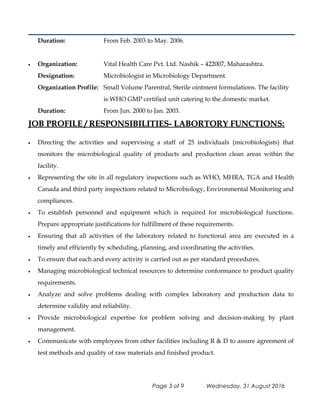 Duration: From Feb. 2003 to May. 2006.
• Organization: Vital Health Care Pvt. Ltd. Nashik – 422007, Maharashtra.
Designation: Microbiologist in Microbiology Department.
Organization Profile: Small Volume Parentral, Sterile ointment formulations. The facility
is WHO GMP certified unit catering to the domestic market.
Duration: From Jun. 2000 to Jan. 2003.
JOB PROFILE / RESPONSIBILITIES- LABORTORY FUNCTIONS:JOB PROFILE / RESPONSIBILITIES- LABORTORY FUNCTIONS:
• Directing the activities and supervising a staff of 25 individuals (microbiologists) that
monitors the microbiological quality of products and production clean areas within the
facility.
• Representing the site in all regulatory inspections such as WHO, MHRA, TGA and Health
Canada and third party inspections related to Microbiology, Environmental Monitoring and
compliances.
• To establish personnel and equipment which is required for microbiological functions.
Prepare appropriate justifications for fulfillment of these requirements.
• Ensuring that all activities of the laboratory related to functional area are executed in a
timely and efficiently by scheduling, planning, and coordinating the activities.
• To ensure that each and every activity is carried out as per standard procedures.
• Managing microbiological technical resources to determine conformance to product quality
requirements.
• Analyze and solve problems dealing with complex laboratory and production data to
determine validity and reliability.
• Provide microbiological expertise for problem solving and decision-making by plant
management.
• Communicate with employees from other facilities including R & D to assure agreement of
test methods and quality of raw materials and finished product.
Page 3 of 9 Wednesday, 31 August 2016
 