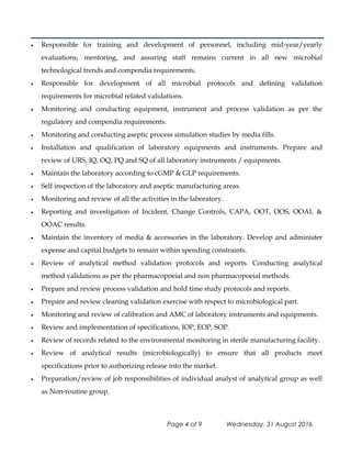 • Responsible for training and development of personnel, including mid-year/yearly
evaluations, mentoring, and assuring staff remains current in all new microbial
technological trends and compendia requirements.
• Responsible for development of all microbial protocols and defining validation
requirements for microbial related validations.
• Monitoring and conducting equipment, instrument and process validation as per the
regulatory and compendia requirements.
• Monitoring and conducting aseptic process simulation studies by media fills.
• Installation and qualification of laboratory equipments and instruments. Prepare and
review of URS, IQ, OQ, PQ and SQ of all laboratory instruments / equipments.
• Maintain the laboratory according to cGMP & GLP requirements.
• Self inspection of the laboratory and aseptic manufacturing areas.
• Monitoring and review of all the activities in the laboratory.
• Reporting and investigation of Incident, Change Controls, CAPA, OOT, OOS, OOAL &
OOAC results.
• Maintain the inventory of media & accessories in the laboratory. Develop and administer
expense and capital budgets to remain within spending constraints.
• Review of analytical method validation protocols and reports. Conducting analytical
method validations as per the pharmacopoeial and non pharmacopoeial methods.
• Prepare and review process validation and hold time study protocols and reports.
• Prepare and review cleaning validation exercise with respect to microbiological part.
• Monitoring and review of calibration and AMC of laboratory instruments and equipments.
• Review and implementation of specifications, IOP, EOP, SOP.
• Review of records related to the environmental monitoring in sterile manufacturing facility.
• Review of analytical results (microbiologically) to ensure that all products meet
specifications prior to authorizing release into the market.
• Preparation/review of job responsibilities of individual analyst of analytical group as well
as Non-routine group.
Page 4 of 9 Wednesday, 31 August 2016
 